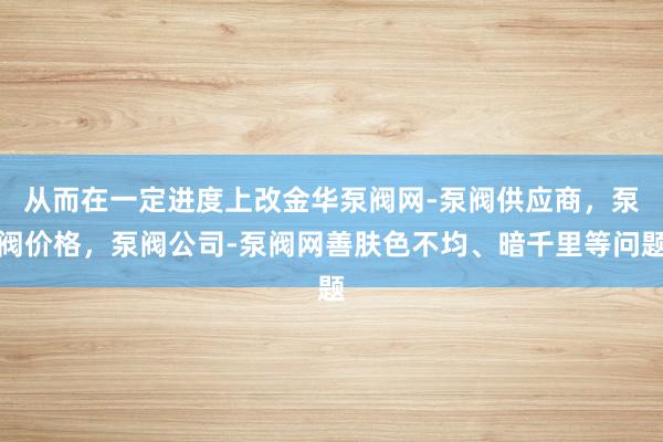 从而在一定进度上改﻿金华泵阀网-泵阀供应商，泵阀价格，泵阀公司-泵阀网善肤色不均、暗千里等问题