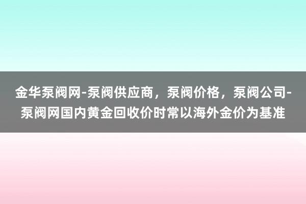 金华泵阀网-泵阀供应商,泵阀价格,泵阀公司-泵阀网国内黄金回收价时常以海外金价为基准